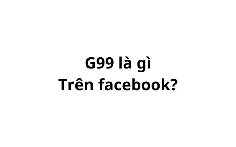 G99 là gì trên Facebook? viết tắt của từ gì?